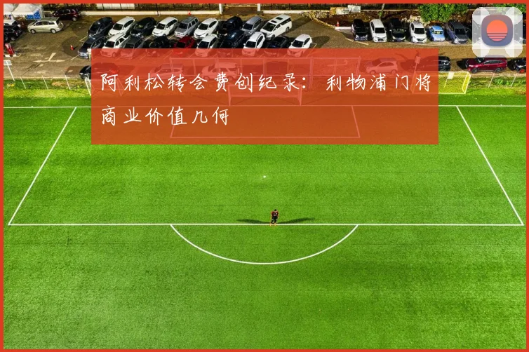 阿利松转会费创纪录：利物浦门将商业价值几何