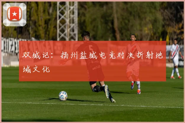 双城记：扬州盐城电竞对决折射地域文化