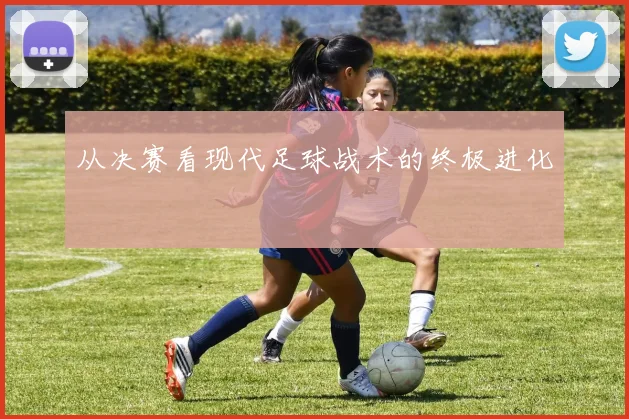从决赛看现代足球战术的终极进化